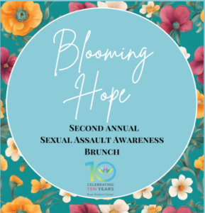 FLOWERED BACKGROUND WITH LIGHT BLUE CIRCLE WITH WHITE ITALICIZED LETTERS WHICH READ BLOOMING HOPE. BLACK LETTERS BELOW WHICH SAY SECOND ANNUAL SEXUAL ASSAULT AWARENESS BRUNCH WITH A NUMBER 10 IN NEON GREEN AND BLUE. UNDERNEATH THAT SMALLER LETTERS READ CELEBRATING TEN YEARS.